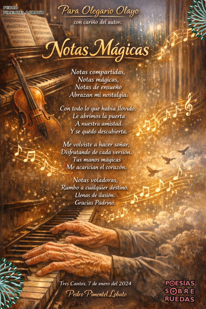 Para  Olegario Olayo

con cariño del autor.

Notas compartidas,

Notas mágicas,

Notas de ensueño

Abrazan mi nostalgia.

Con todo lo que había llovido.

Le abrimos la puerta

A nuestra amistad.

Y se quedó descubierta.

Me volviste a hacer soñar,

Disfrutando de cada versión.

Tus manos  mágicas

Me acarician el corazón.

Notas voladoras,

Rumbo a cualquier destino.

Llenas de ilusión.

Gracias Padrino.

 Tres Cantos, 7 de enero del 2024

 Pedro Pimentel Lobato