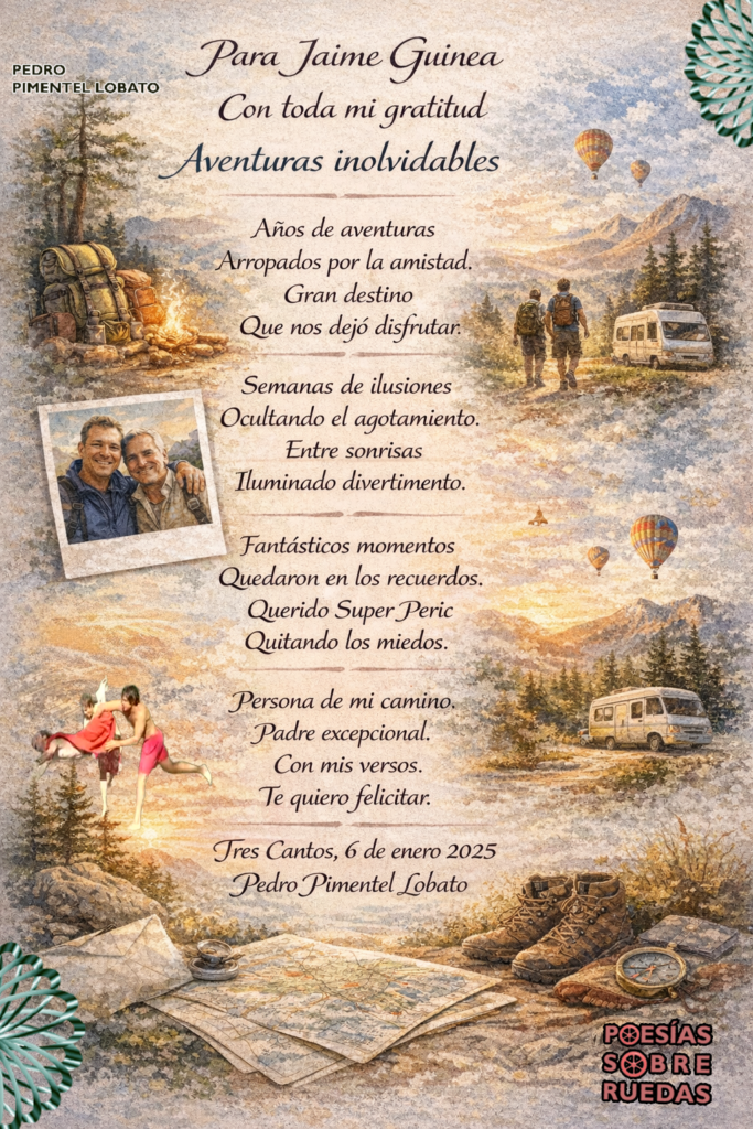 Para Jaime Guinea

Con toda mi gratitud 

Aventuras inolvidables 

Años de aventuras 

Arropados por la amistad.

Gran destino 

Que nos dejó disfrutar.

Semanas de ilusiones 

Ocultando el agotamiento. 

Entre sonrisas 

Iluminado divertimento.

Fantásticos momentos 

Quedaron en  los recuerdos.

Querido Super Peric

Quitando los miedos.

Persona de mi camino.

Padre  excepcional.

Con mis versos.

 Te quiero felicitar.

 Tres Cantos, 6 de enero 2025

 Pedro Pimentel Lobato