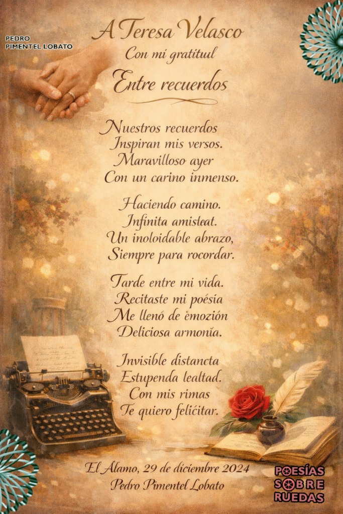 A  Teresa Velasco
Con mi gratitud 

Entre recuerdos

Nuestros recuerdos
Inspiran mis versos.
Maravilloso ayer
Con un cariño inmenso.

Haciendo camino.
Infinita amistad.
Un inolvidable abrazo
Siempre para recordar.

Tarde entre mi vida.
Recitaste mi poesía
Me llenó de emoción
Deliciosa armonía.

Invisible distancia 
Estupenda lealtad.
Con mis rimas
 Te quiero felicitar.

 El Álamo, 29 de diciembre 2024
 Pedro Pimentel Lobato
