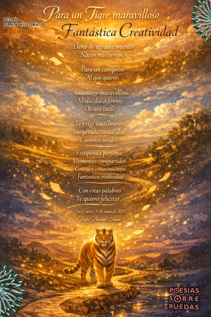 Para  un Tigre maravilloso

Con mi gratitud.

Fantástica creatividad

Lleno de agradecimiento

Nacen mis versos.

Para un campeón

Al que quiero.

Amanecer maravilloso.

Medio  día diferente.

Oscura  tarde

Te exigí  inútilmente.

Inesperada casualidad

Caminos unidos.

Estupenda persona.

Momentos compartidos.

Grandes conocimientos.

Fantástica creatividad.

Con estas palabras

Te quiero felicitar.

Tres Cantos, 9 de  enero de  2025

Pedro Pimentel Lobato