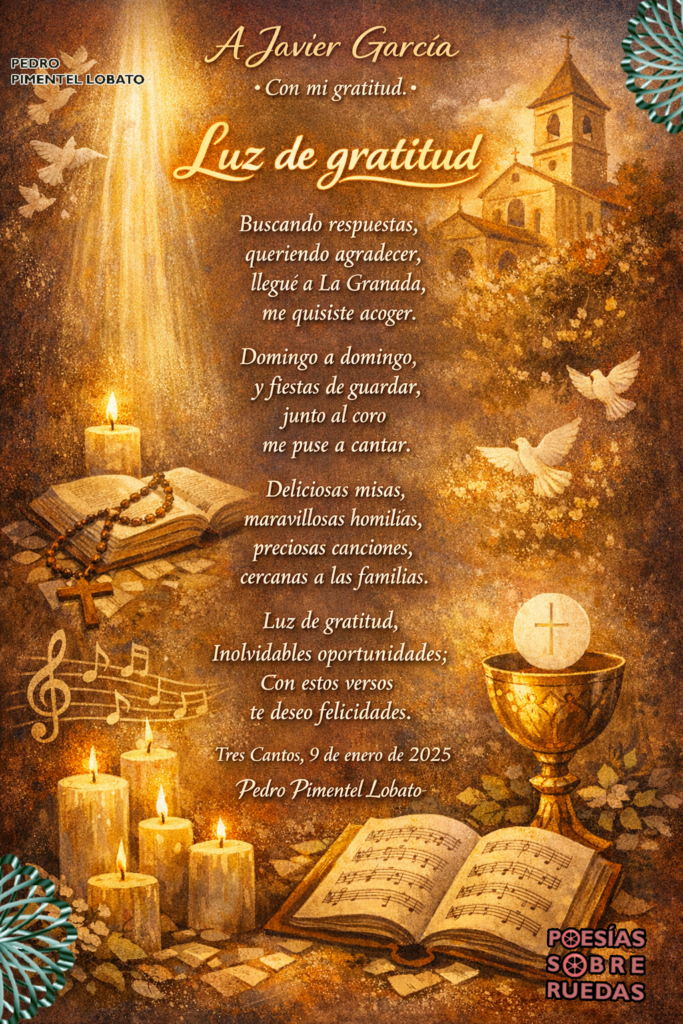 A Javier García
 Con mi gratitud.
Luz de gratitud
Buscando respuestas,
 queriendo agradecer,
 llegué a La Granada,
 me quisiste acoger.
Domingo a domingo,
 y fiestas de guardar,
 junto al coro
 me puse a cantar.
Deliciosas misas,
 maravillosas homilías,
 preciosas canciones,
 cercanas a las familias.
Luz de gratitud,
 inolvidables oportunidades;
 con estos versos
 te deseo felicidades.
Tres Cantos, 9 de enero de 2025
 Pedro Pimentel Lobato


