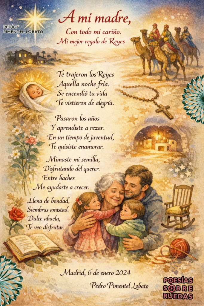 A mi madre,
Con todo mi cariño.
Mi mejor regalo de Reyes

Te trajeron los Reyes
Aquella noche fría.  
Se encendió tu vida  
Te vistieron de alegría.

Pasaron los años
Y aprendiste a rezar.
En un tiempo de juventud,
Te quisiste enamorar.

Mimaste mi semilla,
Disfrutando del querer.
Entre baches
Me ayudaste a crecer.

Llena de bondad,
Siembras amistad.
Dulce abuela,
Te veo disfrutar.

Madrid, 6 de enero 2024
 Pedro Pimentel Lobato

