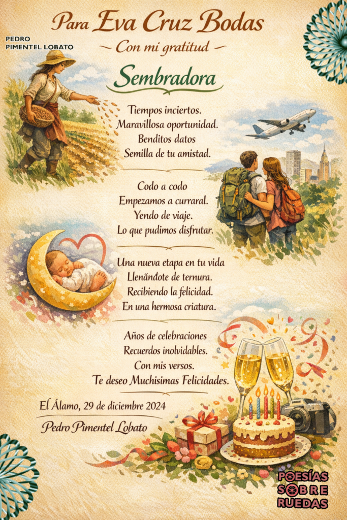 Para Eva Cruz Bodas
Con mi gratitud

Sembradora

Tiempos inciertos.
Maravillosa oportunidad.
Benditos datos
Semilla de tu amistad.

Codo a codo
Empezamos a curreral.
Yendo de viaje.
Lo que pudimos disfrutar.

Una nueva etapa en tu vida
Llenándote de ternura.
Recibiendo la felicidad.
En una hermosa criatura.

Años de celebraciones
Recuerdos inolvidables.
Con mis versos
Te deseo  Muchísimas Felicidades.

 El Álamo, 29 de diciembre 2024
 Pedro Pimentel Lobato


