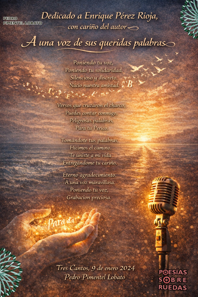 Para  Enrique Pérez Rioja,
con cariño del autor
 
A una voz de sus queridas palabras 


Poniendo tu voz,
Poniendo tu solidaridad.
Silencioso y discreto. 
Nació nuestra amistad.

Versos que cruzaron el charco,
Puedes contar conmigo.
Peligrosas palabras,
Para tu Perico.

Tomándote tus palabras,
Hicimos el camino.
Te uniste a  mi vida
Entregándome tu cariño.

Eterno agradecimiento
A una voz maravillosa.
Poniendo tu voz,
Grabación preciosa.

Tres Cantos, 9 de enero 2024
 Pedro Pimentel Lobato

