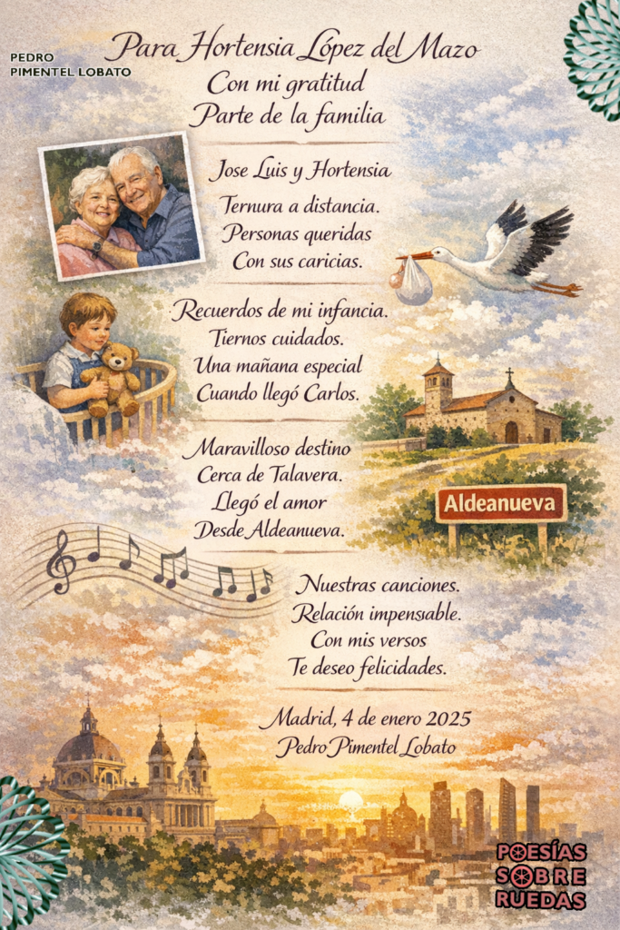 Para  Hortensia López del Mazo
Con mi gratitud 

Parte de la familia

Jose Luis y  Hortensia
Ternura a distancia.
Personas queridas
Con sus caricias.

Recuerdos de mi infancia.
Tiernos cuidados.
Una mañana especial 
Cuando llegó  Carlos.

Maravilloso destino
Cerca de Talavera.
Llegó el amor
Desde Aldeanueva.

Nuestras canciones.
Relación impensable.
Con mis versos
Te deseo felicidades.

Madrid, 4 de enero 2025
 Pedro Pimentel Lobato
