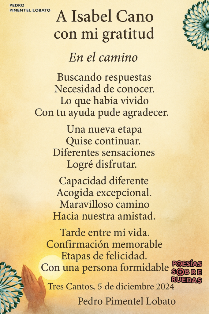 A Isabel Cano
con mi gratitud
En el camino
Buscando respuestas
Necesidad de conocer.
Lo que habia vivido
Con tu ayuda pude agradecer.
Una nueva etapa
Quise continuar.
Diferentes sensaciones
Logré disfrutar.
Capacidad diferente
Acogida excepcional.
Maravilloso camino
Hacia nuestra amistad.
Tarde entre mi vida.
Confirmación memorable
Etapas de felicidad.
Con una persona formidable.
Tres Cantos, 5 de diciembre 2024
Pedro Pimentel Lobato