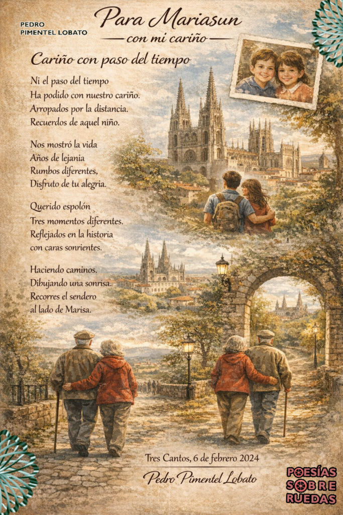 Para Mariasun 
 con mi cariño 

Cariño con paso del tiempo 



Ni el paso del tiempo 
Ha podido con nuestro cariño.
Arropados  por la distancia.
Recuerdos de aquel niño.

Nos mostró la vida
Años de lejanía
Rumbos diferentes,
Disfruto de  tu alegría.

Querido espolón
Tres momentos diferentes.
Reflejados en la historia 
con caras sonrientes.

Haciendo caminos.
Dibujando una sonrisa.
Recorres el sendero
al lado de Marisa.

 Tres Cantos, 6 de febrero 2024
 Pedro Pimentel Lobato
