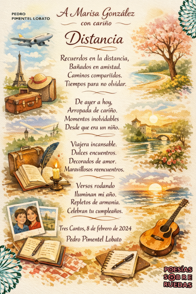 A Marisa González 
con cariño


Distancia 

Recuerdos en la distancia,
Bañados en amistad.
Caminos compartidos.
Tiempos para no olvidar.

De ayer a hoy,
Arropada de cariño.
Momentos inolvidables
Desde que era un niño.

Viajera incansable.
Dulces encuentros
Decorados de amor.
Maravillosos reencuentros.

Versos rodando
Iluminan mi año.
Repletos de armonía.
Celebran tu cumpleaños.

 Tres Cantos, 8 de febrero de 2024
 Pedro Pimentel Lobato