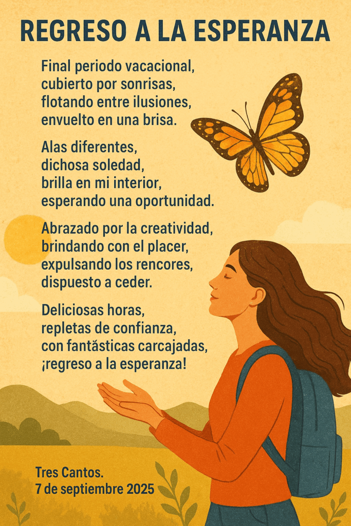 Regreso a la esperanza
Final periodo vacacional,
 cubierto por sonrisas,
 flotando entre ilusiones,
 envuelto en una brisa.
Alas diferentes,
 dichosa soledad,
 brilla en mi interior,
 esperando una oportunidad.
Abrazado por la creatividad,
 brindando con el placer,
 expulsando los rencores,
 dispuesto a ceder.
Deliciosas horas,
 repletas de confianza,
 con fantásticas carcajadas,
 ¡regreso a la esperanza!
 Tres Cantos, 7 de septiembre 2025


