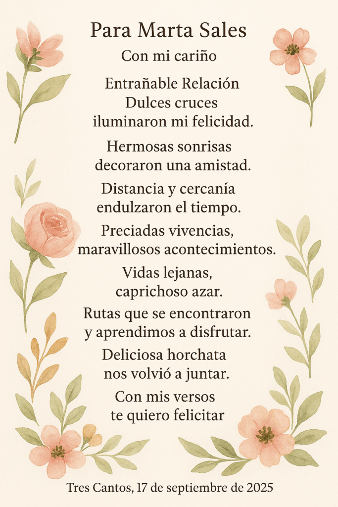 Para Marta Sales
 Con mi cariño
Entrañable Relación
Dulces cruces
 iluminaron mi felicidad.
 Hermosas sonrisas
 decoraron una amistad.
Distancia y cercanía
 endulzaron el tiempo.
 Preciadas vivencias,
 maravillosos acontecimientos.
Vidas lejanas,
 caprichoso azar.
 Rutas que se encontraron
 y aprendimos a disfrutar.
Deliciosa horchata
 nos volvió a juntar.
 Con mis versos
 te quiero felicitar.
Tres Cantos, 17 de septiembre de 2025

