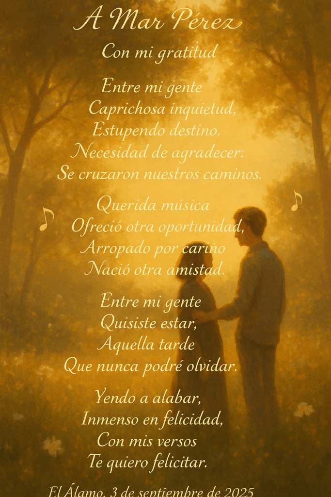 A Mar Pérez
Con mi gratitud
Entre mi gente
 Caprichosa inquietud,
 Estupendo destino,
 Necesidad de agradecer:
 Se cruzaron nuestros caminos.
Querida música
 Ofreció otra oportunidad,
 Arropado por cariño
 Nació otra amistad.
Entre mi gente
 Quisiste estar,
 Aquella tarde
 Que nunca podré olvidar.
Yendo a alabar,
 Inmenso en felicidad,
 Con mis versos
 Te quiero felicitar.
El Álamo, 3 de septiembre de 2025
