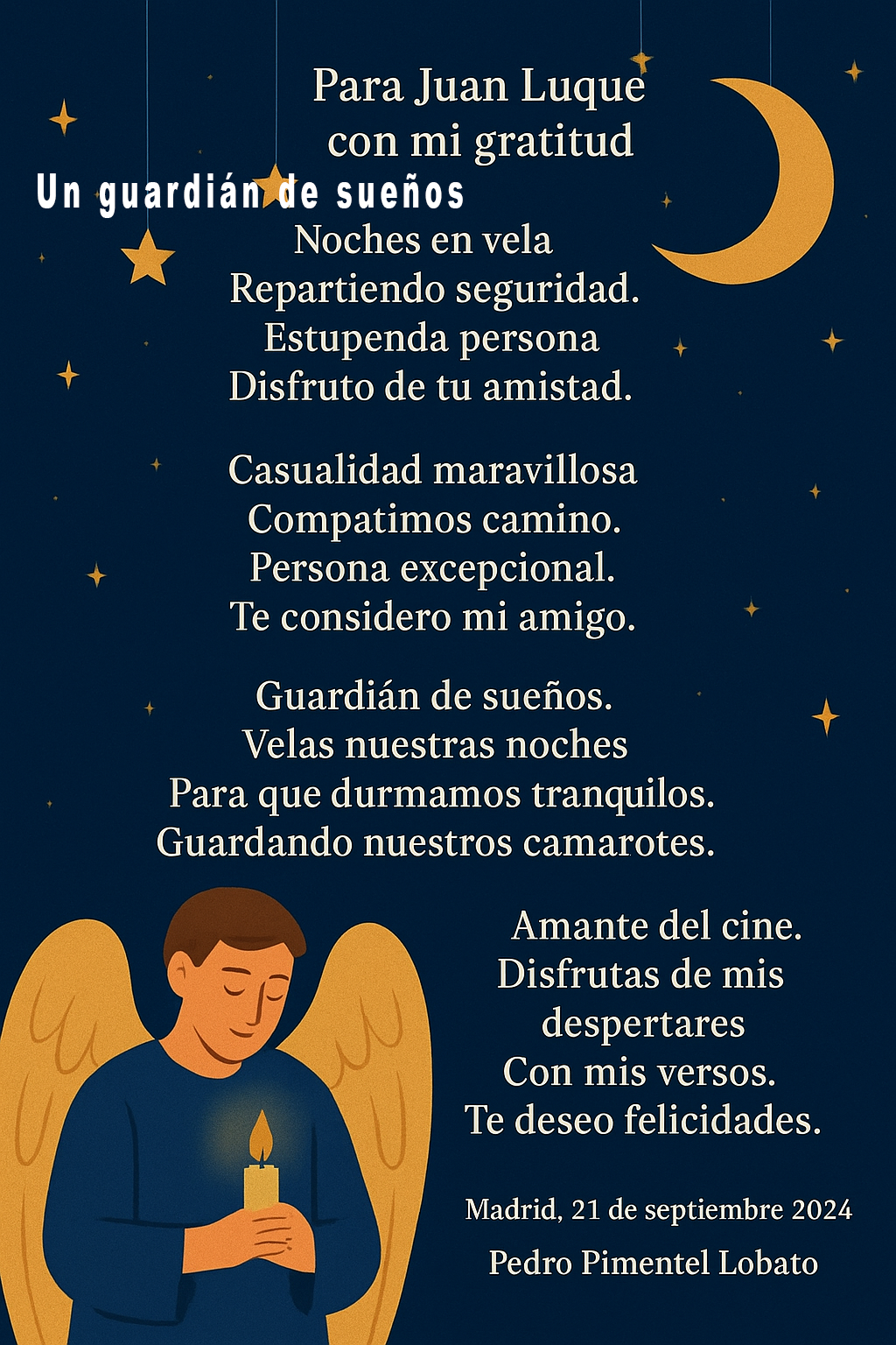 Para Juan Luque
con mi gratitud 

Un  guardián de sueños

Noches en vela
Repartiendo seguridad.
Estupenda persona 
Disfruto de tu amistad.

Casualidad maravillosa 
Compartimos camino.
Persona excepcional.
Te considero mi amigo.

Guardián de sueños.
Velas nuestras noches
Para que durmamos tranquilos.
Guardando nuestros camarotes.

Amante del cine.
Disfrutas de mis despertares 
Con  mis versos.
Te  deseo felicidades.

Madrid, 21 de septiembre 2024
 Pedro Pimentel Lobato

