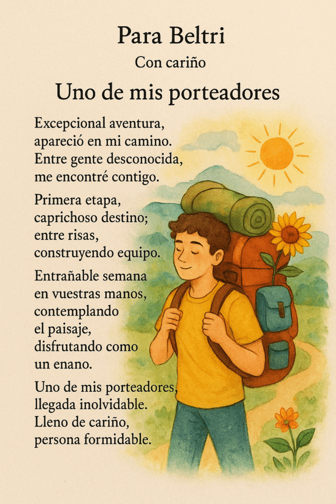 Para Beltri
Con cariño

Uno de mis porteadores

Excepcional aventura,
 apareció en mi camino.
 Entre gente desconocida,
 me encontré contigo.
Primera etapa,
 caprichoso destino;
 entre risas,
 construyendo equipo.
Entrañable semana
 en vuestras manos,
 contemplando el paisaje,
 disfrutando como un enano.
Uno de mis porteadores,
 llegada inolvidable.
 Lleno de cariño,
 persona formidable.
 Tres Cantos, 11 de septiembre 2025

