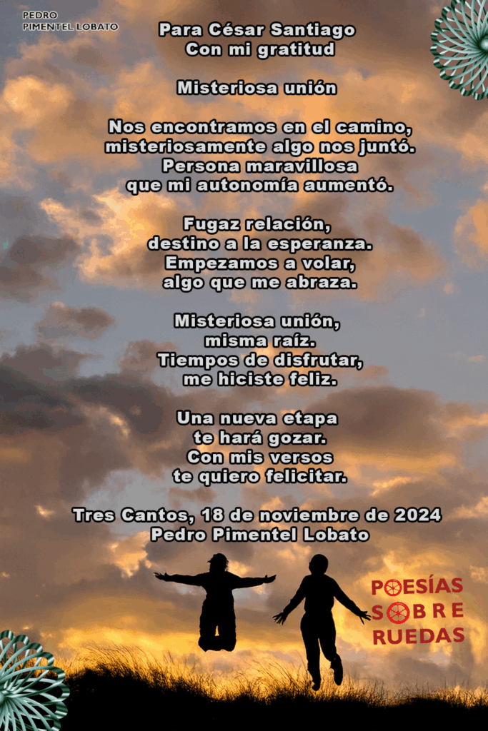 Para César Santiago
 Con mi gratitud
Misteriosa unión
 Nos encontramos en el camino,
 misteriosamente algo nos juntó.
 Persona maravillosa
 que mi autonomía aumentó.
Fugaz relación,
 destino a la esperanza.
 Empezamos a volar,
 algo que me abraza.
Misteriosa unión,
 misma raíz.
 Tiempos de disfrutar,
 me hiciste feliz.
Una nueva etapa
 te hará gozar.
 Con mis versos
 te quiero felicitar.
Tres Cantos, 18 de noviembre de 2024
 Pedro Pimentel Lobato


