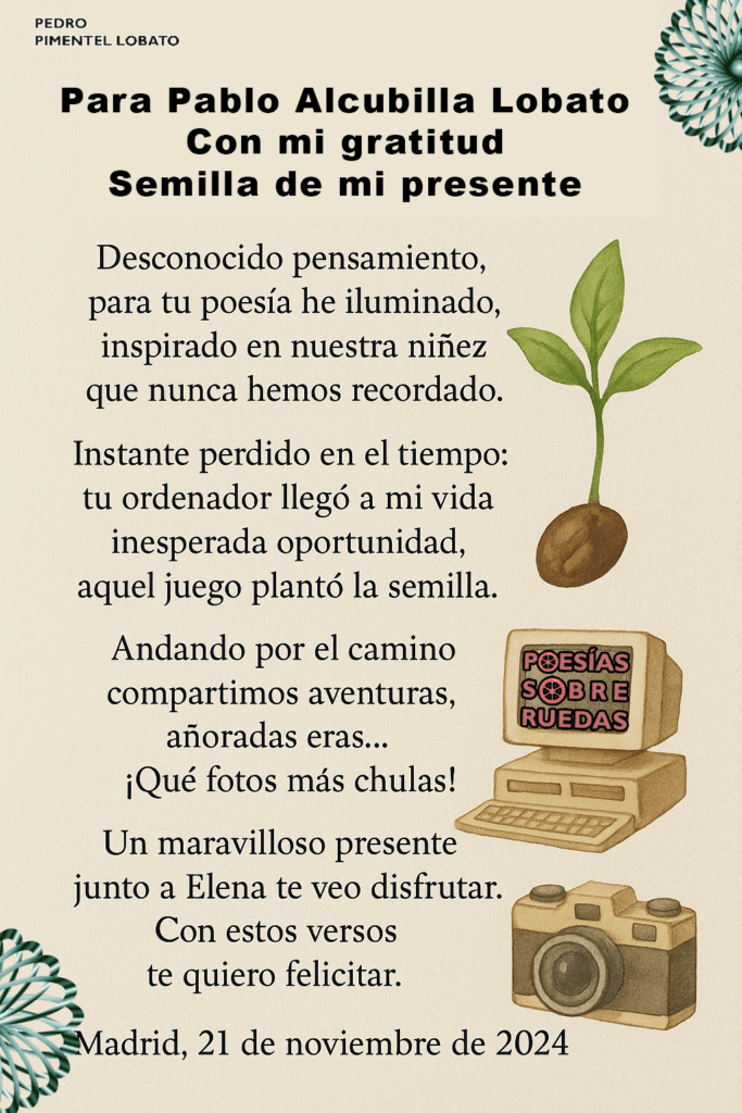 Para Pablo Alcubilla Lobato
Con mi gratitud
Semilla de mi presente
Desconocido pensamiento,
 para tu poesía he iluminado;
 inspirado en nuestra niñez
 que nunca hemos recordado.
Instante perdido en el tiempo:
 tu ordenador llegó a mi vida,
 inesperada oportunidad,
 aquel juego plantó la semilla.
Andando por el camino
 compartimos aventuras,
 añoradas eras…
 ¡qué fotos más chulas!
Un maravilloso presente:
 junto a Elena te veo disfrutar.
 Con estos versos
 te quiero felicitar.
Madrid, 21 de noviembre de 2024

 Pedro Pimentel Lobato



