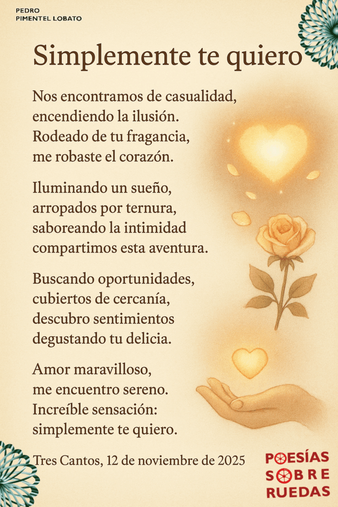 Simplemente te quiero
Nos encontramos de casualidad,
 encendiendo la ilusión.
 Rodeado de tu fragancia,
 me robaste el corazón.
Iluminando un sueño,
 arropados por ternura,
 saboreando la intimidad,
 compartimos esta aventura.
Buscando oportunidades,
 cubiertos de cercanía,
 descubro sentimientos,
 degustando tu delicia.
Amor maravilloso,
 me encuentro sereno.
 Increíble sensación:
 simplemente te quiero.
Tres Cantos, 12 de noviembre de 2025


