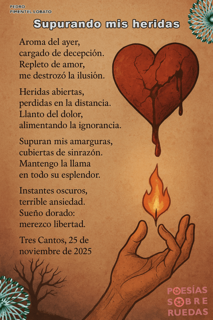 Supurando mis heridas
Aroma del ayer,
 cargado de decepción.
 Repleto de amor,
 me destrozó la ilusión.
Heridas abiertas,
 pérdidas en la distancia.
 Llanto del dolor,
 alimentando la ignorancia.
Supuran mis amarguras,
 cubiertas de sinrazón.
 Mantengo la llama
 en todo su esplendor.
Instantes oscuros,
 terrible ansiedad.
 Sueño dorado:
 merezco libertad.
Tres Cantos, 25 de noviembre de 2025


