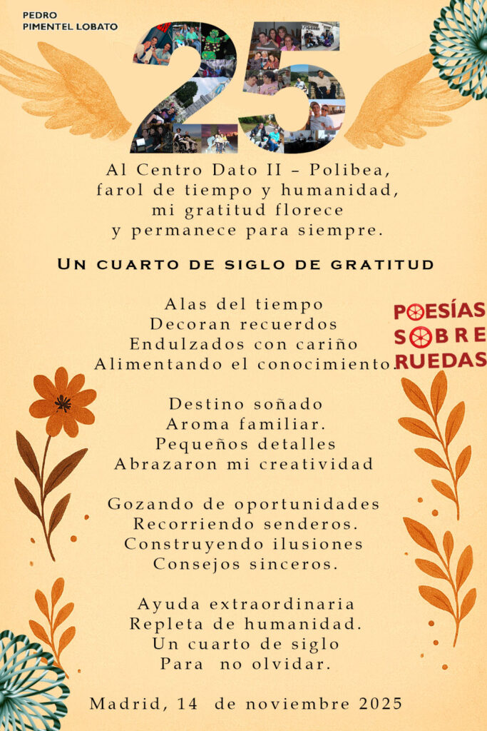 Al Centro Dato II – Polibea,
farol de tiempo y humanidad,
mi gratitud florece
y permanece para siempre.

Un cuarto de siglo de gratitud

Alas del tiempo 
Decoran recuerdos 
Endulzados con cariño 
Alimentando el conocimiento.

Destino soñado
Aroma familiar.
Pequeños detalles
Abrazaron mi creatividad 

Gozando de oportunidades 
Recorriendo senderos.
Construyendo ilusiones 
Consejos sinceros.

Ayuda extraordinaria
Repleta de humanidad.
Un cuarto de siglo
Para  no olvidar.

Madrid, 14  de noviembre 2025
