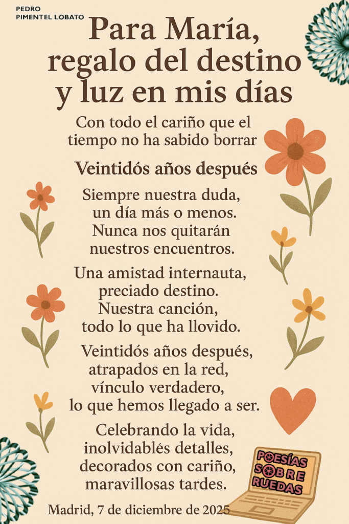 Para mi María,
 regalo del destino y luz en mis días
 Con todo el cariño que el tiempo no ha sabido borrar
Veintidós años después
Siempre nuestra duda,
 un día más o menos.
 Nunca nos quitarán
 nuestros encuentros.
Una amistad internauta,
 preciado destino.
 Nuestra canción,
 todo lo que ha llovido.
Veintidós años después,
 atrapados en la red,
 vínculo verdadero,
 lo que hemos llegado a ser.
Celebrando la vida,
 inolvidables detalles,
 decorados con cariño,
 maravillosas tardes.
Madrid, 7 de diciembre de 2025

