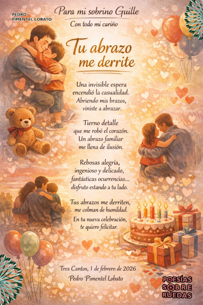Para mi sobrino Guille
Con todo mi cariño
Tu abrazo me derrite
Una invisible espera
encendió la casualidad.
Abriendo mis brazos,
viniste a abrazar.
Tierno detalle
que me robó el corazón.
Un abrazo familiar
me llena de ilusión.
Rebosas alegría,
ingenioso y delicado,
fantásticas ocurrencias…
disfruto estando a tu lado.
Tus abrazos me derriten,
me colman de humildad.
En tu nueva celebración,
te quiero felicitar.
Tres Cantos, 1 de febrero de 2026
Pedro Pimentel Lobato

