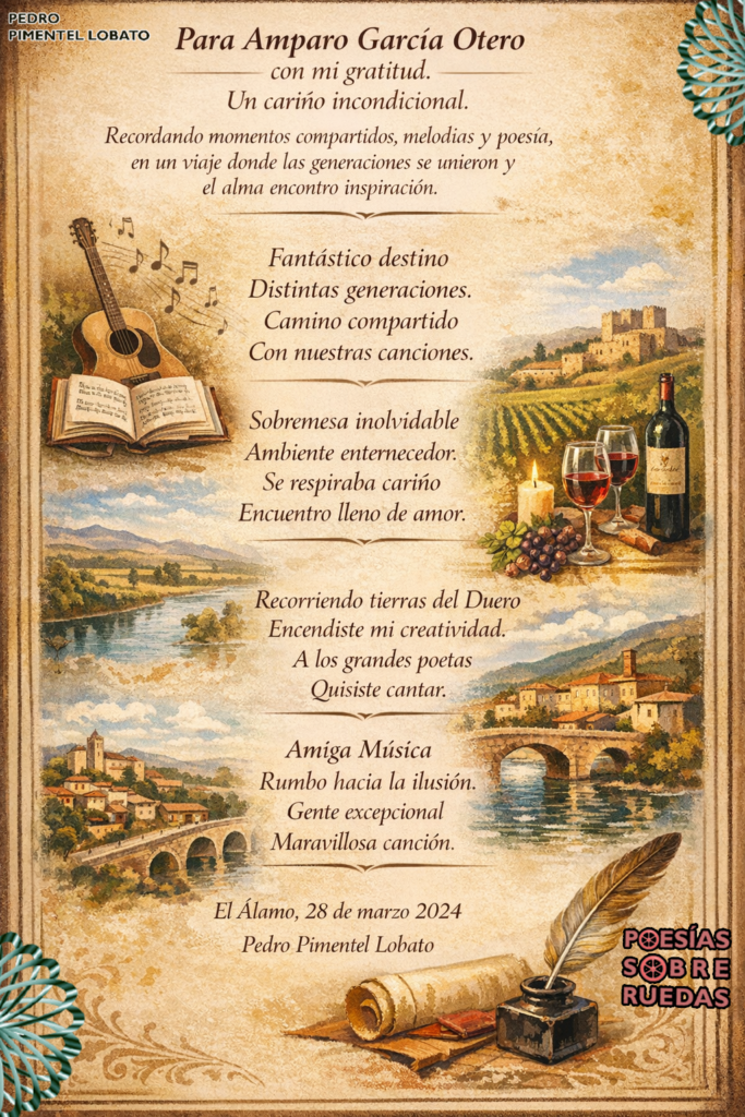 Para  Amparo García Otero
con mi gratitud.

Un cariño incondicional 

Fantástico destino 
Distintas generaciones.
Camino compartido 
Con nuestras canciones.

Sobremesa inolvidable 
Ambiente enternecedor.
Se respiraba cariño
Encuentro lleno de amor.

Recorriendo tierras del Duero
Encendiste mi creatividad.
A los grandes poetas
Quisiste cantar. 

Amiga Música
Rumbo hacia la ilusión.
Gente excepcional
Maravillosa canción.

 El Álamo, 28 de marzo 2024 
 Pedro Pimentel Lobato


