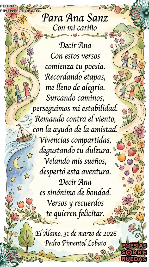 Para Ana Sanz
 Con mi cariño
Decir Ana
Con estos versos
 comienza tu poesía.
 Recordando etapas,
 me lleno de alegría.
Surcando caminos,
 perseguimos mi estabilidad.
 Remando contra el viento,
 con la ayuda de la amistad.
Vivencias compartidas,
 degustando tu dulzura.
 Velando mis sueños,
 despertó esta aventura.
Decir Ana
 es sinónimo de bondad.
 Versos y recuerdos
 te quieren felicitar.
El Álamo, 31 de marzo de 2026
 Pedro Pimentel Lobato

